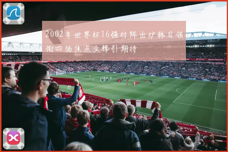 2002年世界杯16强对阵出炉韩日领衔四场焦点交锋引期待