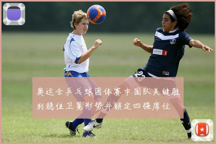 奥运会乒乓球团体赛中国队关键胜利稳住卫冕形势并锁定四强席位