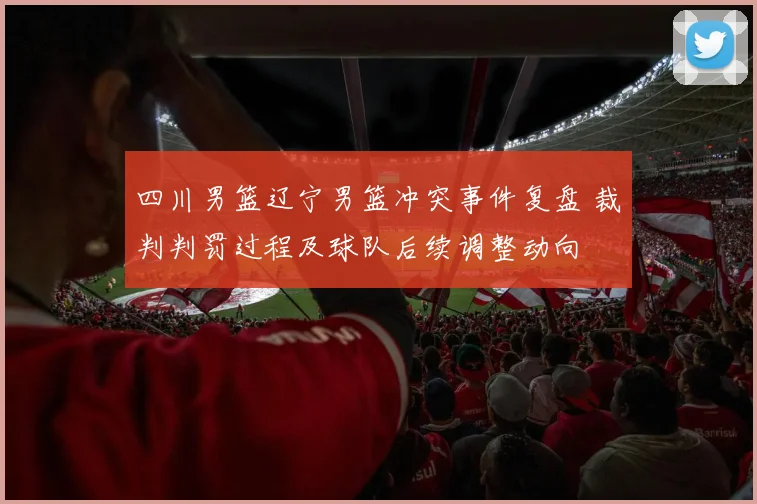 四川男篮辽宁男篮冲突事件复盘 裁判判罚过程及球队后续调整动向