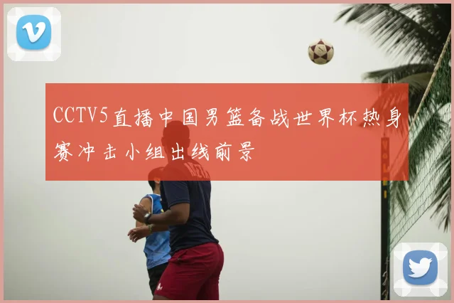 CCTV5直播中国男篮备战世界杯热身赛冲击小组出线前景