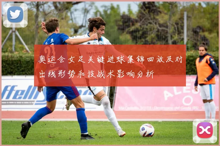 奥运会女足关键进球集锦回放及对出线形势和技战术影响分析