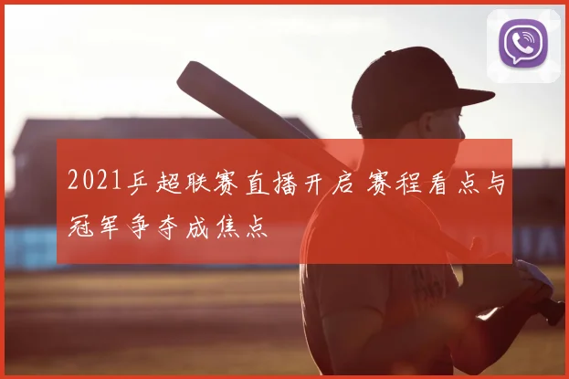 2021乒超联赛直播开启 赛程看点与冠军争夺成焦点