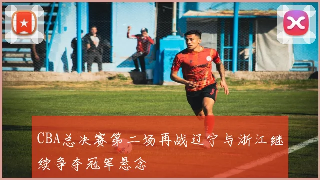 CBA总决赛第二场再战辽宁与浙江继续争夺冠军悬念
