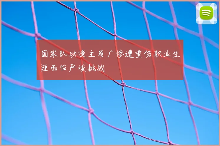 国家队动漫主角广惨遭重伤职业生涯面临严峻挑战