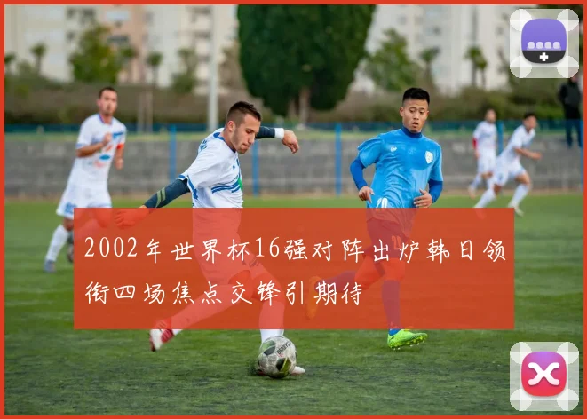 2002年世界杯16强对阵出炉韩日领衔四场焦点交锋引期待