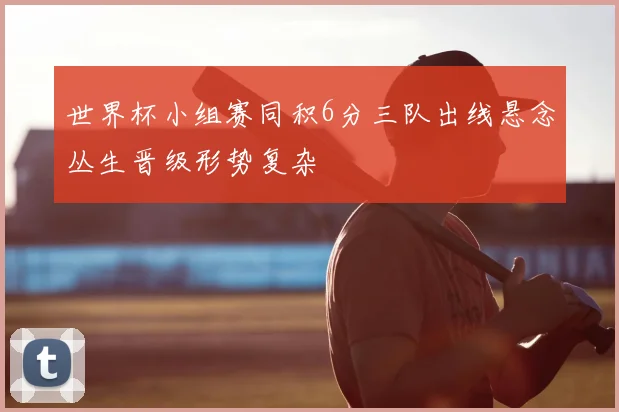 世界杯小组赛同积6分三队出线悬念丛生晋级形势复杂