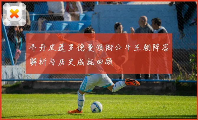 乔丹皮蓬罗德曼领衔公牛王朝阵容解析与历史成就回顾