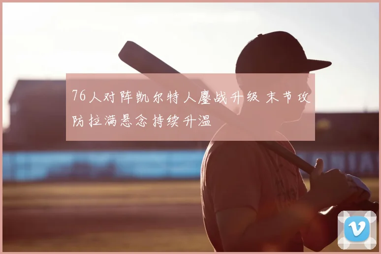 76人对阵凯尔特人鏖战升级 末节攻防拉满悬念持续升温