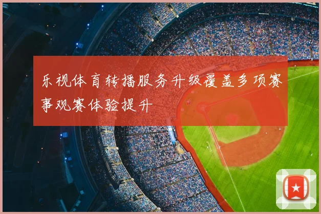 乐视体育转播服务升级覆盖多项赛事观赛体验提升