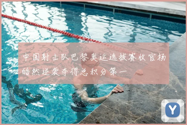 中国射击队巴黎奥运选拔赛收官杨皓然逆袭夺得总积分第一