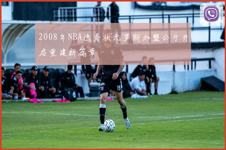 2008年NBA选秀状元罗斯加盟公牛开启重建新篇章