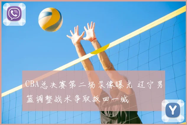 CBA总决赛第二场录像曝光 辽宁男篮调整战术争取扳回一城