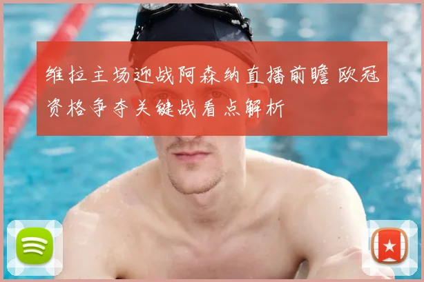 维拉主场迎战阿森纳直播前瞻 欧冠资格争夺关键战看点解析