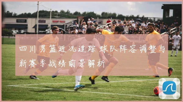 四川男篮近况追踪 球队阵容调整与新赛季战绩前景解析