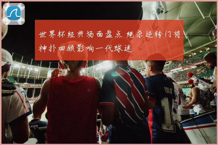 世界杯经典场面盘点 绝杀逆转门将神扑回顾影响一代球迷