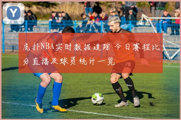 虎扑NBA实时数据追踪 今日赛程比分直播及球员统计一览
