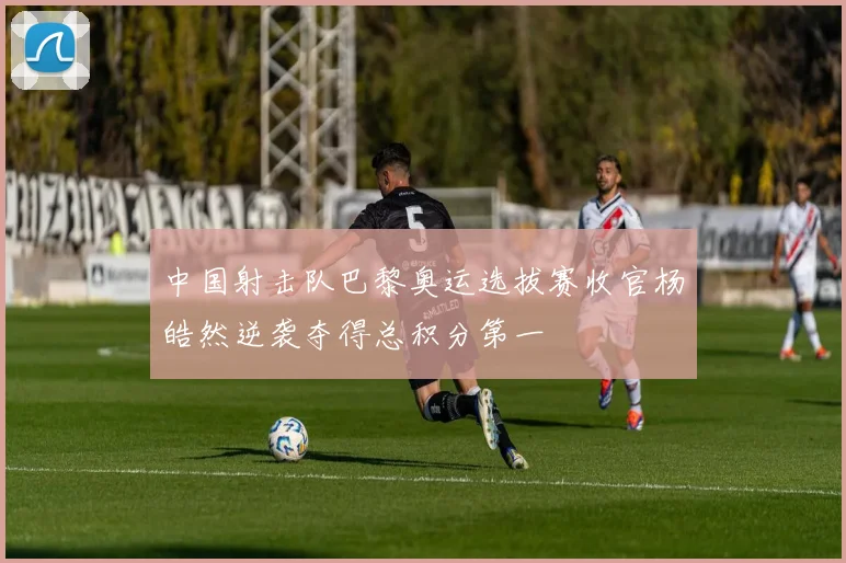 中国射击队巴黎奥运选拔赛收官杨皓然逆袭夺得总积分第一