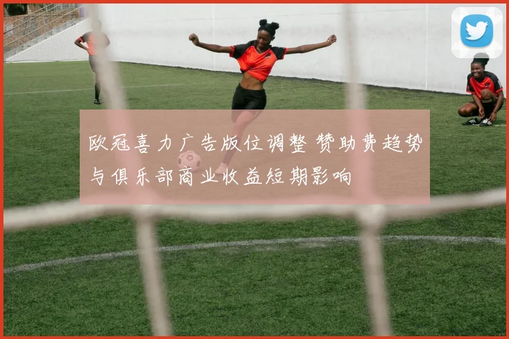 欧冠喜力广告版位调整 赞助费趋势与俱乐部商业收益短期影响