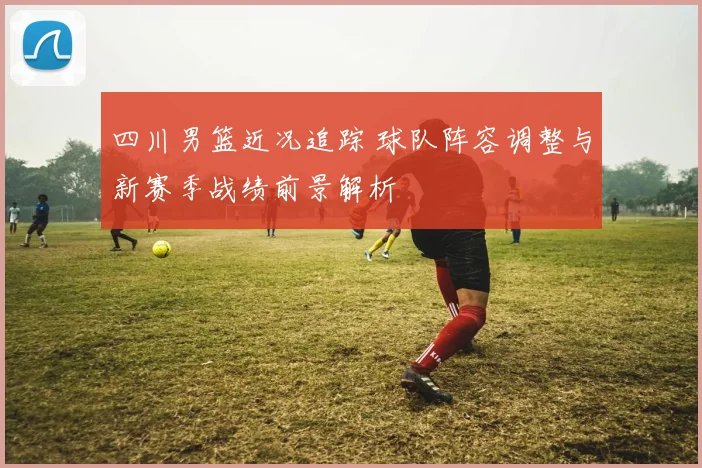 四川男篮近况追踪 球队阵容调整与新赛季战绩前景解析