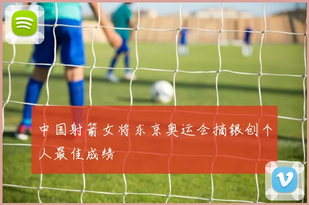 中国射箭女将东京奥运会摘银创个人最佳成绩