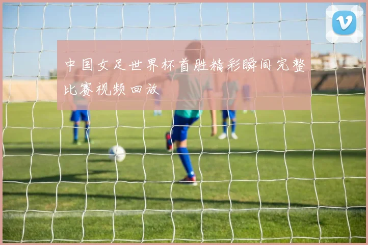 中国女足世界杯首胜精彩瞬间完整比赛视频回放