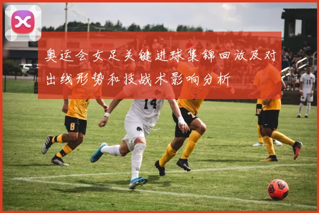 奥运会女足关键进球集锦回放及对出线形势和技战术影响分析