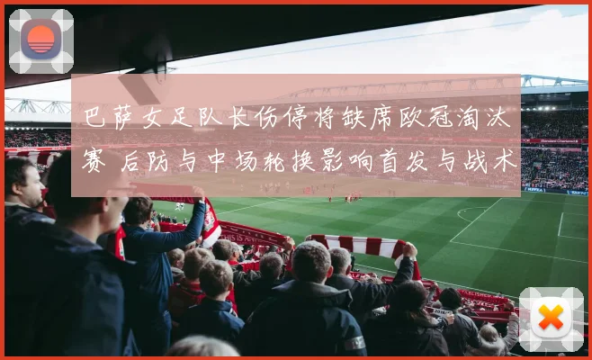 巴萨女足队长伤停将缺席欧冠淘汰赛 后防与中场轮换影响首发与战术安排