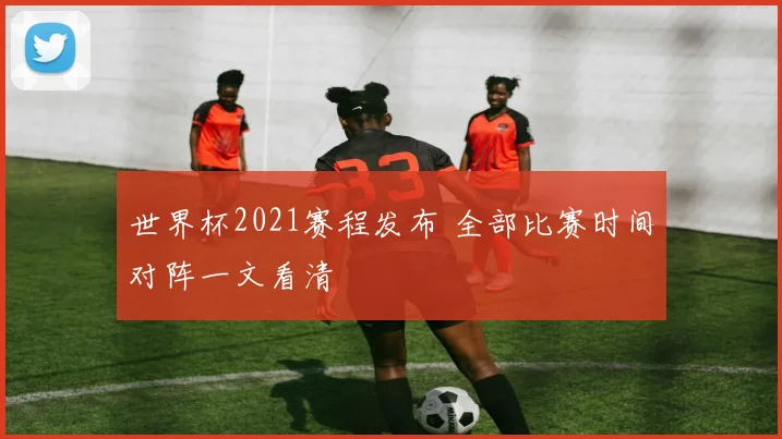 世界杯2021赛程发布 全部比赛时间对阵一文看清