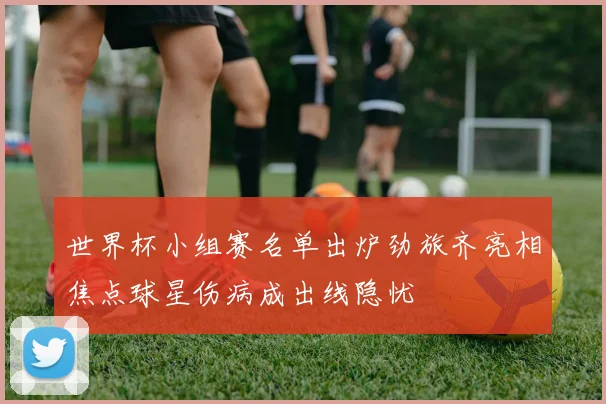 世界杯小组赛名单出炉劲旅齐亮相焦点球星伤病成出线隐忧