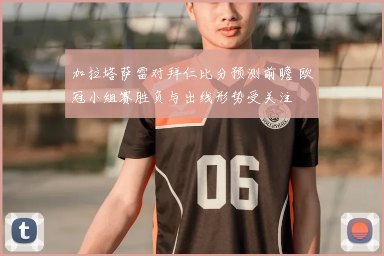 加拉塔萨雷对拜仁比分预测前瞻 欧冠小组赛胜负与出线形势受关注