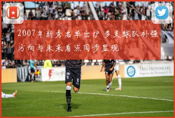 2007年新秀名单出炉 多支球队补强方向与未来看点同步显现