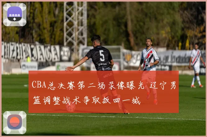 CBA总决赛第二场录像曝光 辽宁男篮调整战术争取扳回一城